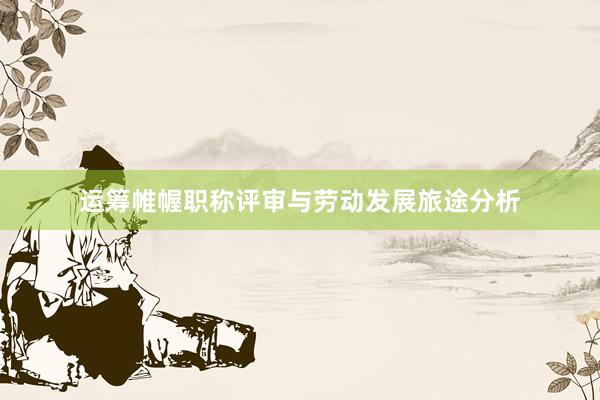 运筹帷幄职称评审与劳动发展旅途分析