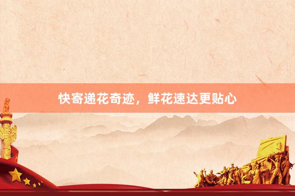 快寄递花奇迹，鲜花速达更贴心